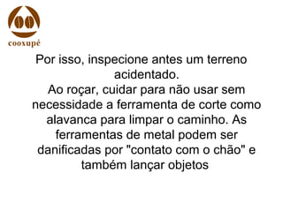 Por isso, inspecione antes um terreno
acidentado.
Ao roçar, cuidar para não usar sem
necessidade a ferramenta de corte como
alavanca para limpar o caminho. As
ferramentas de metal podem ser
danificadas por "contato com o chão" e
também lançar objetos
 