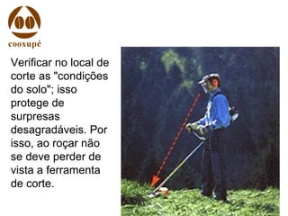 Verificar no local de
corte as "condições
do solo"; isso
protege de
surpresas
desagradáveis. Por
isso, ao roçar não
se deve perder de
vista a ferramenta
de corte.
 