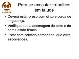Para se executar trabalhos
em talude
• Deverá estar preso com cinto e corda de
segurança.
• Verifique que a ancoragem do cinto e da
corda estão firmes.
• Estar com calçado apropriado, que evite
escorregões.
 