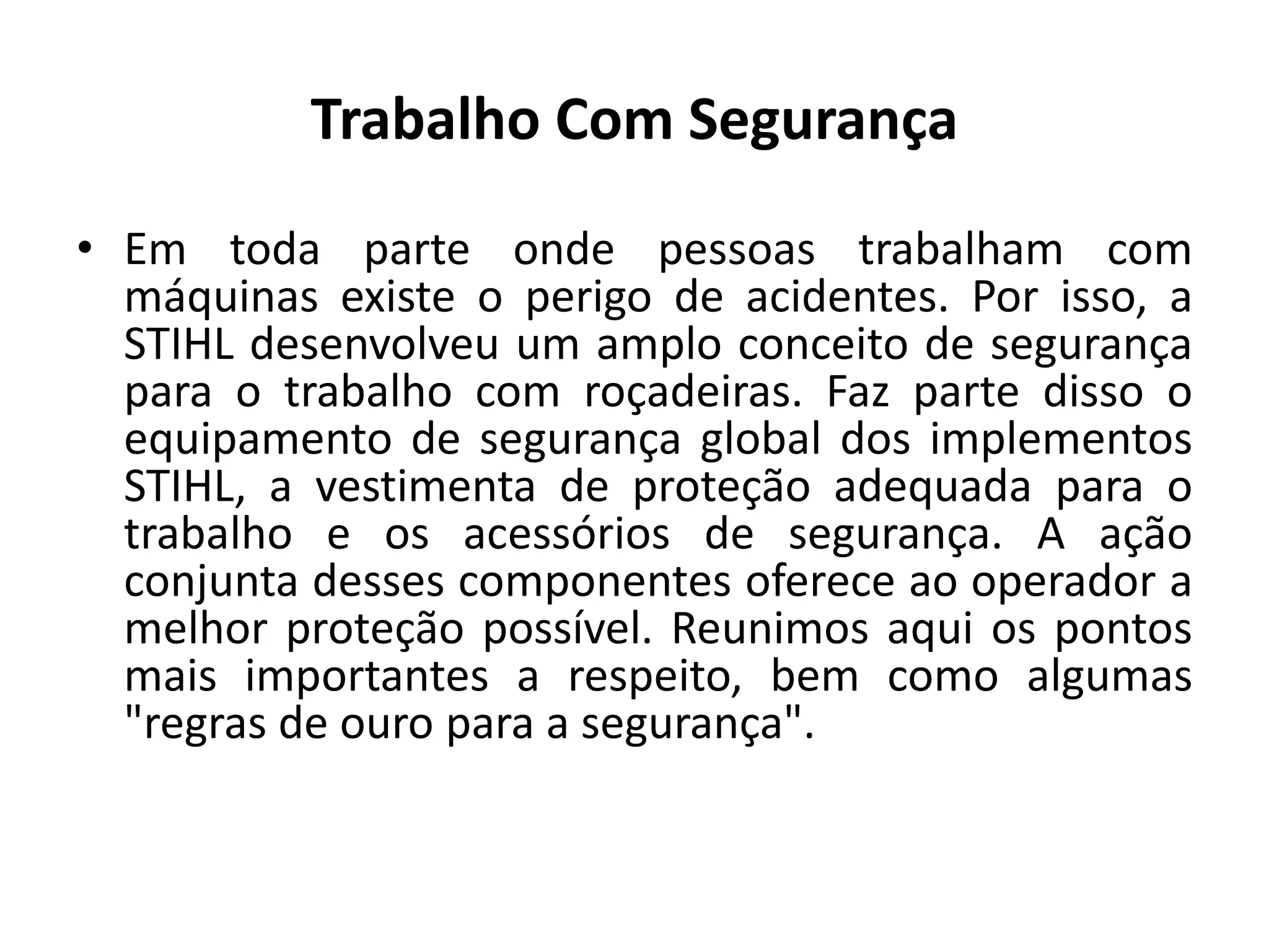 Trabalho Com Segurança
• Em toda parte onde pessoas trabalham com
máquinas existe o perigo de acidentes. Por isso, a
STIHL desenvolveu um amplo conceito de segurança
para o trabalho com roçadeiras. Faz parte disso o
equipamento de segurança global dos implementos
STIHL, a vestimenta de proteção adequada para o
trabalho e os acessórios de segurança. A ação
conjunta desses componentes oferece ao operador a
melhor proteção possível. Reunimos aqui os pontos
mais importantes a respeito, bem como algumas
"regras de ouro para a segurança".
 