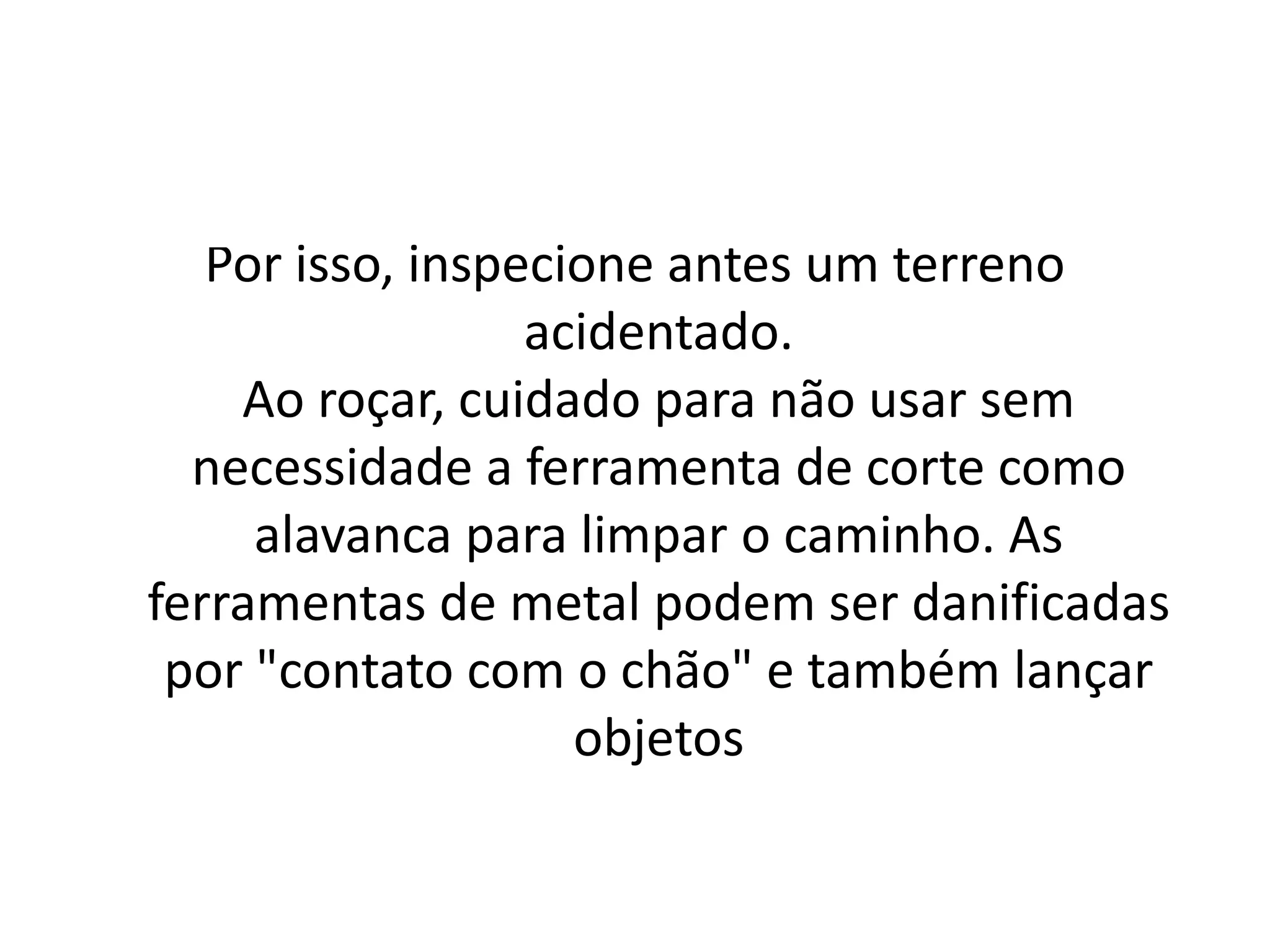 Por isso, inspecione antes um terreno
acidentado.
Ao roçar, cuidado para não usar sem
necessidade a ferramenta de corte como
alavanca para limpar o caminho. As
ferramentas de metal podem ser danificadas
por "contato com o chão" e também lançar
objetos
 