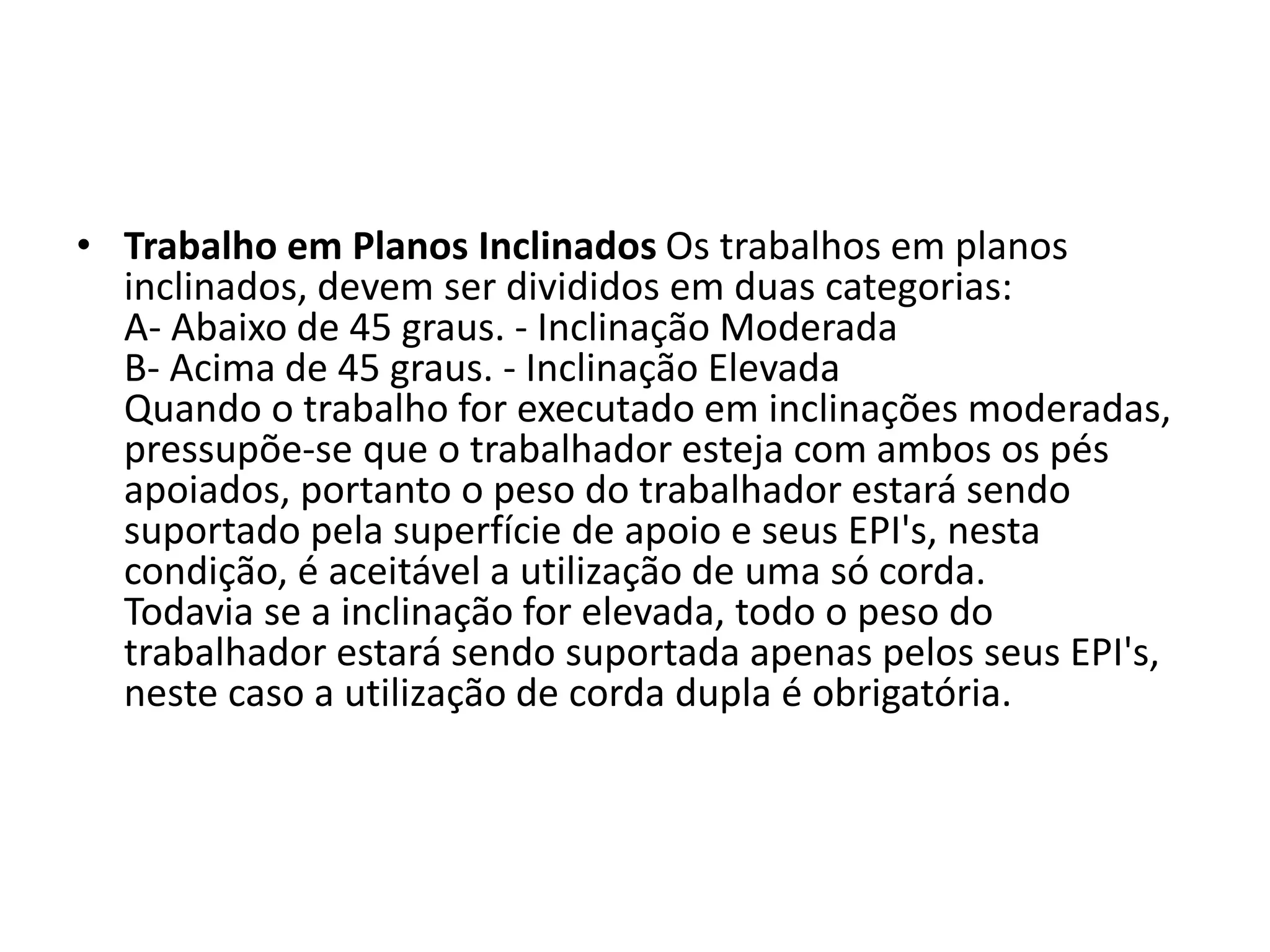 • Trabalho em Planos Inclinados Os trabalhos em planos
inclinados, devem ser divididos em duas categorias:
A- Abaixo de 45 graus. - Inclinação Moderada
B- Acima de 45 graus. - Inclinação Elevada
Quando o trabalho for executado em inclinações moderadas,
pressupõe-se que o trabalhador esteja com ambos os pés
apoiados, portanto o peso do trabalhador estará sendo
suportado pela superfície de apoio e seus EPI's, nesta
condição, é aceitável a utilização de uma só corda.
Todavia se a inclinação for elevada, todo o peso do
trabalhador estará sendo suportada apenas pelos seus EPI's,
neste caso a utilização de corda dupla é obrigatória.
 