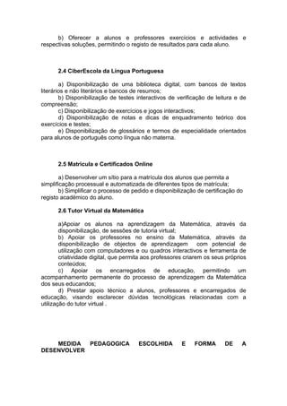 b) Oferecer a alunos e professores exercícios e actividades e
respectivas soluções, permitindo o registo de resultados para cada aluno.



      2.4 CiberEscola da Língua Portuguesa

        a) Disponibilização de uma biblioteca digital, com bancos de textos
literários e não literários e bancos de resumos;
        b) Disponibilização de testes interactivos de verificação de leitura e de
compreensão;
        c) Disponibilização de exercícios e jogos interactivos;
        d) Disponibilização de notas e dicas de enquadramento teórico dos
exercícios e testes;
        e) Disponibilização de glossários e termos de especialidade orientados
para alunos de português como língua não materna.



      2.5 Matricula e Certificados Online

        a) Desenvolver um sítio para a matrícula dos alunos que permita a
simplificação processual e automatizada de diferentes tipos de matrícula;
        b) Simplificar o processo de pedido e disponibilização de certificação do
registo académico do aluno.

      2.6 Tutor Virtual da Matemática

        a)Apoiar os alunos na aprendizagem da Matemática, através da
        disponibilização, de sessões de tutoria virtual;
        b) Apoiar os professores no ensino da Matemática, através da
        disponibilização de objectos de aprendizagem            com potencial de
        utilização com computadores e ou quadros interactivos e ferramenta de
        criatividade digital, que permita aos professores criarem os seus próprios
        conteúdos;
        c) Apoiar os encarregados de educação, permitindo um
acompanhamento permanente do processo de aprendizagem da Matemática
dos seus educandos;
        d) Prestar apoio técnico a alunos, professores e encarregados de
educação, visando esclarecer dúvidas tecnológicas relacionadas com a
utilização do tutor virtual .




    MEDIDA  PEDAGOGICA                 ESCOLHIDA        E    FORMA       DE     A
DESENVOLVER
 