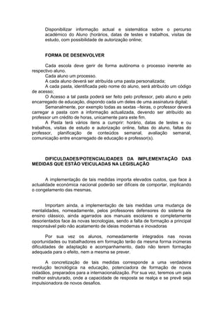 Disponibilizar informação actual e sistemática sobre o percurso
      académico do Aluno (horários, datas de testes e trabalhos, visitas de
      estudo, com possibilidade de autorização online;


      FORMA DE DESENVOLVER

       Cada escola deve gerir de forma autónoma o processo inerente ao
respectivo aluno.
       Cada aluno um processo.
       A cada aluno deverá ser atribuída uma pasta personalizada;
       A cada pasta, identificada pelo nome do aluno, será atribuído um código
de acesso;
       O Acesso a tal pasta poderá ser feito pelo professor, pelo aluno e pelo
encarregado de educação, dispondo cada um deles de uma assinatura digital;
       Semanalmente, por exemplo todas as sextas –feiras, o professor deverá
carregar a pasta com a informação actualizada, devendo ser atribuído ao
professor um crédito de horas, unicamente para este fim.
       A Pasta terá vários itens a cumprir: horário, datas de testes e ou
trabalhos, visitas de estudo e autorização online, faltas do aluno, faltas do
professor, planificação de conteúdos semanal, avaliação semanal,
comunicação entre encarregado de educação e professor(s).



     DIFICULDADES/POTENCIALIDADES DA IMPLEMENTAÇÃO DAS
MEDIDAS QUE ESTÃO VEICULADAS NA LEGISLAÇÃO


       A implementação de tais medidas importa elevados custos, que face à
actualidade económica nacional poderão ser difíceis de comportar, implicando
o congelamento das mesmas.


      Importam ainda, a implementação de tais medidas uma mudança de
mentalidades, nomeadamente, pelos professores defensores do sistema de
ensino clássico, ainda agarrados aos manuais escolares e completamente
desorientados face às novas tecnologias, sendo a falta de formação a principal
responsável pelo não acatamento de ideias modernas e inovadoras

        Por sua vez os alunos, nomeadamente integrados nas novas
oportunidades ou trabalhadores em formação terão da mesma forma inúmeras
dificuldades de adaptação e acompanhamento, dado não terem formação
adequada para o efeito, nem a mesma se prever.

      A concretização de tais medidas corresponde a uma verdadeira
revolução tecnológica na educação, potenciadora de formação de novos
cidadãos, preparados para a internacionalização. Por sua vez, teremos um pais
melhor estruturado, onde a capacidade de resposta se realça e se prevê seja
impulsionadora de novos desafios.
 
