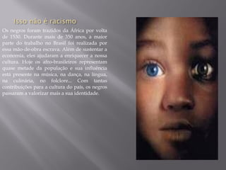 Os negros foram trazidos da África por volta
de 1530. Durante mais de 350 anos, a maior
parte do trabalho no Brasil foi realizada por
essa mão-de-obra escrava. Além de sustentar a
economia, eles ajudaram a enriquecer a nossa
cultura. Hoje os afro-brasileiros representam
quase metade da população e sua influência
está presente na música, na dança, na língua,
na culinária, no folclore... Com tantas
contribuições para a cultura do país, os negros
passaram a valorizar mais a sua identidade.
 