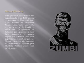 Para preservar essa história tão
importante, há cerca de 30 anos se
comemora no dia 20 de novembro,
o Dia Nacional da Consciência
Negra. Nessa data, em 1695,
ocorreu a morte de Zumbi, o
maior líder dos quilombos de
Palmares, que representou a mais
forte comunidade de escravos
fugidos nas Américas, com uma
população de mais 30 mil pessoas.
Nessas povoações, eles resistiam
ao escravismo e lutavam pela
liberdade. Palmares durou cerca
de 140 anos….
 