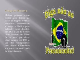 Muitas pessoas eram
contra essa forma de
tratar os negros e várias
tentativas aconteceram
ao longo da história para
defender seus direitos.
Em 1871 a Lei do Ventre
Livre libertou os filhos
de escravos que ainda
iriam nascer; em 1885 a
Lei dos Sexagenários
deu direito à liberdade
aos escravos com mais
de sessenta anos.
 