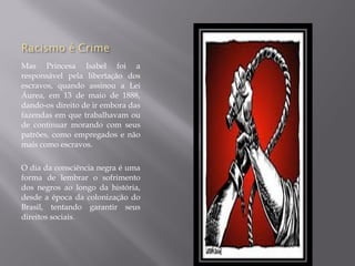 Mas Princesa Isabel foi a
responsável pela libertação dos
escravos, quando assinou a Lei
Áurea, em 13 de maio de 1888,
dando-os direito de ir embora das
fazendas em que trabalhavam ou
de continuar morando com seus
patrões, como empregados e não
mais como escravos.

O dia da consciência negra é uma
forma de lembrar o sofrimento
dos negros ao longo da história,
desde a época da colonização do
Brasil, tentando garantir seus
direitos sociais.
 