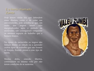 Hoje temos várias leis que defendem
esses direitos, como a de cotas nas
universidades, pois acredita-se que, em
razão    dos    negros    terem     sido
marginalizados após o período de
escravidão, não conseguiram conquistar
os mesmos espaços de trabalho que o
homem branco.

Na época da escravidão os negros não
tinham direito ao estudo ou a aprender
outros tipos de trabalho que não fossem
os braçais, ficando presos a esse tipo de
tarefa.

Muitos    deles,    estando      libertos,
continuaram na mesma vida por não
terem condições de se sustentar.
 