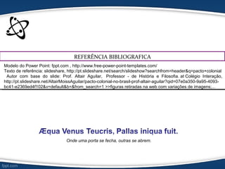 REFERÊNCIA BIBLIOGRAFICA
Modelo do Power Point: fppt.com , http://www.free-power-point-templates.com/
Texto de referência: slideshare, http://pt.slideshare.net/search/slideshow?searchfrom=header&q=pacto+colonial
Autor com base do slide: Prof. Altair Aguilar, Professor - de História e Filosofia. at Colégio Interação,
http://pt.slideshare.net/AltairMoissAguilar/pacto-colonial-no-brasil-prof-altair-aguilar?qid=07e0a350-9a95-4093-
bc41-e2369ed4f102&v=default&b=&from_search=1 >>figuras retiradas na web com variações de imagens;...
Onde uma porta se fecha, outras se abrem.
 