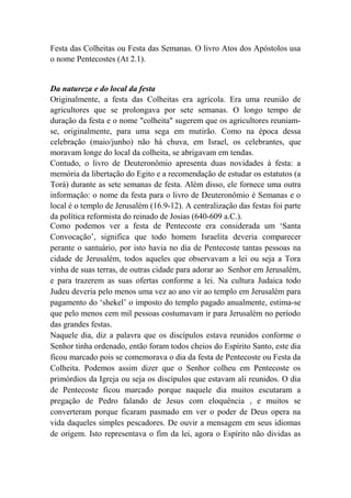 Festa das Colheitas ou Festa das Semanas. O livro Atos dos Apóstolos usa
o nome Pentecostes (At 2.1).
Da natureza e do local da festa
Originalmente, a festa das Colheitas era agrícola. Era uma reunião de
agricultores que se prolongava por sete semanas. O longo tempo de
duração da festa e o nome "colheita" sugerem que os agricultores reuniam-
se, originalmente, para uma sega em mutirão. Como na época dessa
celebração (maio/junho) não há chuva, em Israel, os celebrantes, que
moravam longe do local da colheita, se abrigavam em tendas.
Contudo, o livro de Deuteronômio apresenta duas novidades à festa: a
memória da libertação do Egito e a recomendação de estudar os estatutos (a
Torá) durante as sete semanas de festa. Além disso, ele fornece uma outra
informação: o nome da festa para o livro de Deuteronômio é Semanas e o
local é o templo de Jerusalém (16.9-12). A centralização das festas foi parte
da política reformista do reinado de Josias (640-609 a.C.).
Como podemos ver a festa de Pentecoste era considerada um ‘Santa
Convocação’, significa que todo homem Israelita deveria comparecer
perante o santuário, por isto havia no dia de Pentecoste tantas pessoas na
cidade de Jerusalém, todos aqueles que observavam a lei ou seja a Tora
vinha de suas terras, de outras cidade para adorar ao Senhor em Jerusalém,
e para trazerem as suas ofertas conforme a lei. Na cultura Judaica todo
Judeu deveria pelo menos uma vez ao ano vir ao templo em Jerusalém para
pagamento do ‘shekel’ o imposto do templo pagado anualmente, estima-se
que pelo menos cem mil pessoas costumavam ir para Jerusalém no período
das grandes festas.
Naquele dia, diz a palavra que os discípulos estava reunidos conforme o
Senhor tinha ordenado, então foram todos cheios do Espírito Santo, este dia
ficou marcado pois se comemorava o dia da festa de Pentecoste ou Festa da
Colheita. Podemos assim dizer que o Senhor colheu em Pentecoste os
primórdios da Igreja ou seja os discípulos que estavam ali reunidos. O dia
de Pentecoste ficou marcado porque naquele dia muitos escutaram a
pregação de Pedro falando de Jesus com eloquência , e muitos se
converteram porque ficaram pasmado em ver o poder de Deus opera na
vida daqueles simples pescadores. De ouvir a mensagem em seus idiomas
de origem. Isto representava o fim da lei, agora o Espírito não dividas as
 