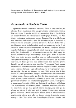 línguas como em Babel mas de forma contraria ele juntava o povo para que
todos pudessem ouvir a cerca de JESUS CRISTO.
A conversão de Saulo de Tarso
O capítulo nove narra a conversão de Saulo. Pouco se sabe sobre ele, no
intervalo do seu nascimento até o seu aparecimento em Jerusalém. Embora
fosse da tribo de Benjamim, era um zeloso membro da seita dos fariseus.
Era cidadão Romano por ter nascido na cidade grega de Tarso, na Ásia
Menor, pertencente na época ao império Romano. Ele teria sido levado
para Jerusalém ainda criança, onde foi educado aos pés de Gamaliel. A
primeira menção feita sobre Saulo foi por ocasião da morte de Estevão. O
martírio deste parece ter influenciado aquele perseguidor da Igreja. A sua
conversão é uma das mais emocionantes da História. Pelo que podemos
entender Paulo desde criança tinha sido criado para ser um sucessor vamos
assim dizer de Gamaliel, por seu empenho em guardar a Lei, o que nos
habilita a afirmar este tipo de informação e que após a morte de Estevão,
Paulo pede cartas ao sumo sacerdote para que pudesse prender ou seja
Paulo possuía algum tipo de autoridade mediante o sinédrio que o permitia
fazer isto, ou Paulo já tinha sido comissionado para executar prisões
daqueles que ele encontra-se pelo caminho. Vemos então Saulo quando
aproximava-se de Damasco cercou então um resplendor de Luz, a ideia de
Lucas e nos mostrar que e algo sobrenatural, que tal resplendor era maior
que excedia a luz do sol. Quando em toda Bíblia vemos falar de Luz
associa-se a revelação de Deus, ou seja a luz representava a Gloria de Deus
revelada agora a Saulo, aquilo que Estevão tinha mencionado agora se
revela a Saulo. Agora Saulo então teria que se acertar com Deus aquele a
quem Saulo acreditava ser uma farsa lhe pergunta: “ Saulo , Saulo porque
tu me persegues”, nos diz a Bíblia que Saulo perde a visão com tal feche de
Luz. Acredito que o fato de Saulo perder a visão após o encontro com Jesus
e o simbolismo de que tudo que ele achava enxergar, que tudo que ele
achava ser correto, já não mais seria o mesmo. E assim que acontece
quando aceitamos a Jesus como nosso Senhor, todos os nossos conceitos
anteriormente cai por terra, não que éramos pessoas totalmente erradas,
mas agora com Cristo tudo e visto de um ângulo diferente e isto faz com
 