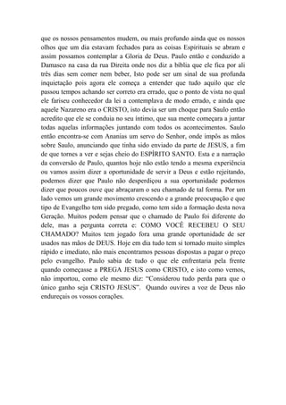 que os nossos pensamentos mudem, ou mais profundo ainda que os nossos
olhos que um dia estavam fechados para as coisas Espirituais se abram e
assim possamos contemplar a Gloria de Deus. Paulo então e conduzido a
Damasco na casa da rua Direita onde nos diz a bíblia que ele fica por ali
três dias sem comer nem beber, Isto pode ser um sinal de sua profunda
inquietação pois agora ele começa a entender que tudo aquilo que ele
passou tempos achando ser correto era errado, que o ponto de vista no qual
ele fariseu conhecedor da lei a contemplava de modo errado, e ainda que
aquele Nazareno era o CRISTO, isto devia ser um choque para Saulo então
acredito que ele se conduia no seu íntimo, que sua mente começara a juntar
todas aquelas informações juntando com todos os acontecimentos. Saulo
então encontra-se com Ananias um servo do Senhor, onde impôs as mãos
sobre Saulo, anunciando que tinha sido enviado da parte de JESUS, a fim
de que tornes a ver e sejas cheio do ESPÍRITO SANTO. Esta e a narração
da conversão de Paulo, quantos hoje não estão tendo a mesma experiência
ou vamos assim dizer a oportunidade de servir a Deus e estão rejeitando,
podemos dizer que Paulo não desperdiçou a sua oportunidade podemos
dizer que poucos ouve que abraçaram o seu chamado de tal forma. Por um
lado vemos um grande movimento crescendo e a grande preocupação e que
tipo de Evangelho tem sido pregado, como tem sido a formação desta nova
Geração. Muitos podem pensar que o chamado de Paulo foi diferente do
dele, mas a pergunta correta e: COMO VOCÊ RECEBEU O SEU
CHAMADO? Muitos tem jogado fora uma grande oportunidade de ser
usados nas mãos de DEUS. Hoje em dia tudo tem si tornado muito simples
rápido e imediato, não mais encontramos pessoas dispostas a pagar o preço
pelo evangelho. Paulo sabia de tudo o que ele enfrentaria pela frente
quando começasse a PREGA JESUS como CRISTO, e isto como vemos,
não importou, como ele mesmo diz: “Considerou tudo perda para que o
único ganho seja CRISTO JESUS”. Quando ouvires a voz de Deus não
endureçais os vossos corações.
 