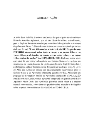 APRESENTAÇÃO
A ideia deste trabalho e mostrar um pouco do que se pode ser extraído do
livro de Atos dos Apóstolos, por ser um Livro de infinito entendimento,
pois o Espírito Santo nos conduz por caminhos inimagináveis se tratando
da palavra de Deus. O Livro de Atos trata-se do cumprimento da promessa
do Livro de Joel "E nos últimos dias acontecerá, diz DEUS, que do meu
ESPÍRITO derramarei sobre toda a carne; e os vossos filhos e as
vossas filhas profetizarão, os vossos jovens terão visões, e os vossos
velhos sonharão sonhos" (At 2.17). (JOEL 2.28). Podemos assim dizer
que além de um operar sobrenatural do Espírito Santo o Livro trata do
surgimento da Igreja do corpo de Cristo, daquilo que o Espírito Santo faz e
pode fazer na vida de homens que se deixaram ser usado por Deus. O Livro
de Atos dos Apóstolos mostra um relacionamento maravilhoso entre o
Espírito Santo e os Apóstolos totalmente guiados por Ele. Anunciam um
propagar do Evangelho, mostra os Apóstolos anunciando a SALVAÇÃO
através de Cristo Jesus, vemos a palavra chegar até aos gentios através do
Apóstolo Paulo. Atos dos Apóstolos podemos assim dizer e o melhor
manual sobre missão, sobre amar ao próximo sobre anunciar o Evangelho
sobre o operar sobrenatural do ESPIRITO SANTO DE DEUS.
 
