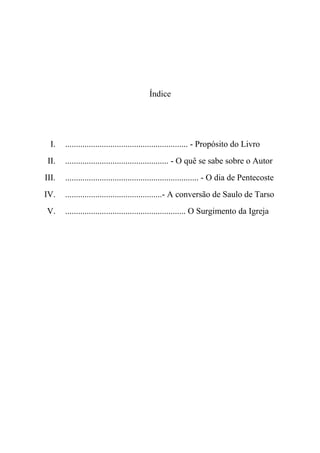 Índice
I. ......................................................... - Propósito do Livro
II. ................................................ - O quê se sabe sobre o Autor
III. .............................................................. - O dia de Pentecoste
IV. .............................................- A conversão de Saulo de Tarso
V. ........................................................ O Surgimento da Igreja
 