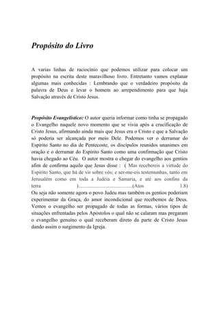 Propósito do Livro
A varias linhas de raciocínio que podemos utilizar para colocar um
propósito na escrita deste maravilhoso livro. Entretanto vamos explanar
algumas mais conhecidas : Lembrando que o verdadeiro propósito da
palavra de Deus e levar o homem ao arrependimento para que haja
Salvação através de Cristo Jesus.
Propósito Evangelístico: O autor queria informar como tinha se propagado
o Evangelho naquele novo momento que se vivia após a crucificação de
Cristo Jesus, afirmando ainda mais que Jesus era o Cristo e que a Salvação
só poderia ser alcançada por meio Dele. Podemos ver o derramar do
Espírito Santo no dia de Pentecoste, os discípulos reunidos unanimes em
oração e o derramar do Espírito Santo como uma confirmação que Cristo
havia chegado ao Céu. O autor mostra o chegar do evangelho aos gentios
afim de confirma aquilo que Jesus disse : ( Mas recebereis a virtude do
Espírito Santo, que há de vir sobre vós; e ser-me-eis testemunhas, tanto em
Jerusalém como em toda a Judéia e Samaria, e até aos confins da
terra )..........................................(Atos 1.8)
Ou seja não somente agora o povo Judeu mas também os gentios poderiam
experimentar da Graça, do amor incondicional que recebemos de Deus.
Vemos o evangelho ser propagado de todas as formas, vários tipos de
situações enfrentadas pelos Apóstolos o qual não se calaram mas pregaram
o evangelho genuíno o qual receberam direto da parte de Cristo Jesus
dando assim o surgimento da Igreja.
 