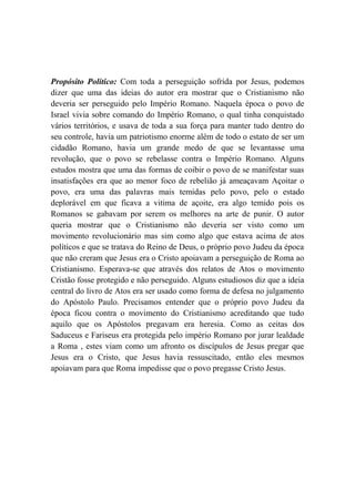 Propósito Político: Com toda a perseguição sofrida por Jesus, podemos
dizer que uma das ideias do autor era mostrar que o Cristianismo não
deveria ser perseguido pelo Império Romano. Naquela época o povo de
Israel vivia sobre comando do Império Romano, o qual tinha conquistado
vários territórios, e usava de toda a sua força para manter tudo dentro do
seu controle, havia um patriotismo enorme além de todo o estato de ser um
cidadão Romano, havia um grande medo de que se levantasse uma
revolução, que o povo se rebelasse contra o Império Romano. Alguns
estudos mostra que uma das formas de coibir o povo de se manifestar suas
insatisfações era que ao menor foco de rebelião já ameaçavam Açoitar o
povo, era uma das palavras mais temidas pelo povo, pelo o estado
deplorável em que ficava a vitima de açoite, era algo temido pois os
Romanos se gabavam por serem os melhores na arte de punir. O autor
queria mostrar que o Cristianismo não deveria ser visto como um
movimento revolucionário mas sim como algo que estava acima de atos
políticos e que se tratava do Reino de Deus, o próprio povo Judeu da época
que não creram que Jesus era o Cristo apoiavam a perseguição de Roma ao
Cristianismo. Esperava-se que através dos relatos de Atos o movimento
Cristão fosse protegido e não perseguido. Alguns estudiosos diz que a ideia
central do livro de Atos era ser usado como forma de defesa no julgamento
do Apóstolo Paulo. Precisamos entender que o próprio povo Judeu da
época ficou contra o movimento do Cristianismo acreditando que tudo
aquilo que os Apóstolos pregavam era heresia. Como as ceitas dos
Saduceus e Fariseus era protegida pelo império Romano por jurar lealdade
a Roma , estes viam como um afronto os discípulos de Jesus pregar que
Jesus era o Cristo, que Jesus havia ressuscitado, então eles mesmos
apoiavam para que Roma impedisse que o povo pregasse Cristo Jesus.
 