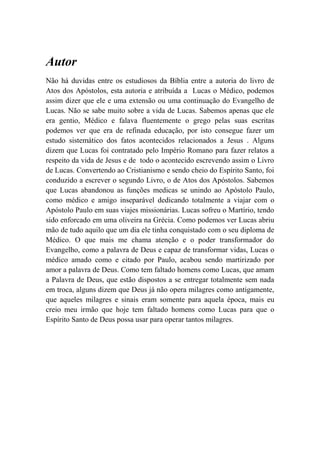 Autor
Não há duvidas entre os estudiosos da Bíblia entre a autoria do livro de
Atos dos Apóstolos, esta autoria e atribuída a Lucas o Médico, podemos
assim dizer que ele e uma extensão ou uma continuação do Evangelho de
Lucas. Não se sabe muito sobre a vida de Lucas. Sabemos apenas que ele
era gentio, Médico e falava fluentemente o grego pelas suas escritas
podemos ver que era de refinada educação, por isto consegue fazer um
estudo sistemático dos fatos acontecidos relacionados a Jesus . Alguns
dizem que Lucas foi contratado pelo Império Romano para fazer relatos a
respeito da vida de Jesus e de todo o acontecido escrevendo assim o Livro
de Lucas. Convertendo ao Cristianismo e sendo cheio do Espírito Santo, foi
conduzido a escrever o segundo Livro, o de Atos dos Apóstolos. Sabemos
que Lucas abandonou as funções medicas se unindo ao Apóstolo Paulo,
como médico e amigo inseparável dedicando totalmente a viajar com o
Apóstolo Paulo em suas viajes missionárias. Lucas sofreu o Martírio, tendo
sido enforcado em uma oliveira na Grécia. Como podemos ver Lucas abriu
mão de tudo aquilo que um dia ele tinha conquistado com o seu diploma de
Médico. O que mais me chama atenção e o poder transformador do
Evangelho, como a palavra de Deus e capaz de transformar vidas, Lucas o
médico amado como e citado por Paulo, acabou sendo martirizado por
amor a palavra de Deus. Como tem faltado homens como Lucas, que amam
a Palavra de Deus, que estão dispostos a se entregar totalmente sem nada
em troca, alguns dizem que Deus já não opera milagres como antigamente,
que aqueles milagres e sinais eram somente para aquela época, mais eu
creio meu irmão que hoje tem faltado homens como Lucas para que o
Espírito Santo de Deus possa usar para operar tantos milagres.
 