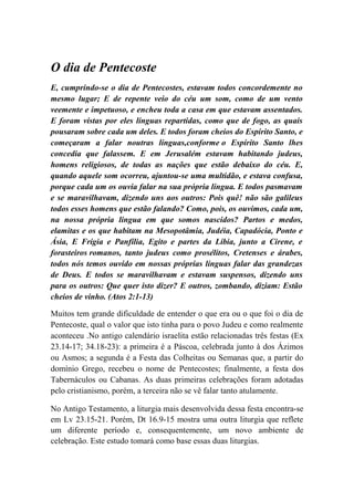O dia de Pentecoste
E, cumprindo-se o dia de Pentecostes, estavam todos concordemente no
mesmo lugar; E de repente veio do céu um som, como de um vento
veemente e impetuoso, e encheu toda a casa em que estavam assentados.
E foram vistas por eles línguas repartidas, como que de fogo, as quais
pousaram sobre cada um deles. E todos foram cheios do Espírito Santo, e
começaram a falar noutras línguas,conforme o Espírito Santo lhes
concedia que falassem. E em Jerusalém estavam habitando judeus,
homens religiosos, de todas as nações que estão debaixo do céu. E,
quando aquele som ocorreu, ajuntou-se uma multidão, e estava confusa,
porque cada um os ouvia falar na sua própria língua. E todos pasmavam
e se maravilhavam, dizendo uns aos outros: Pois quê! não são galileus
todos esses homens que estão falando? Como, pois, os ouvimos, cada um,
na nossa própria língua em que somos nascidos? Partos e medos,
elamitas e os que habitam na Mesopotâmia, Judéia, Capadócia, Ponto e
Ásia, E Frígia e Panfília, Egito e partes da Líbia, junto a Cirene, e
forasteiros romanos, tanto judeus como prosélitos, Cretenses e árabes,
todos nós temos ouvido em nossas próprias línguas falar das grandezas
de Deus. E todos se maravilhavam e estavam suspensos, dizendo uns
para os outros: Que quer isto dizer? E outros, zombando, diziam: Estão
cheios de vinho. (Atos 2:1-13)
Muitos tem grande dificuldade de entender o que era ou o que foi o dia de
Pentecoste, qual o valor que isto tinha para o povo Judeu e como realmente
aconteceu .No antigo calendário israelita estão relacionadas três festas (Ex
23.14-17; 34.18-23): a primeira é a Páscoa, celebrada junto à dos Ázimos
ou Asmos; a segunda é a Festa das Colheitas ou Semanas que, a partir do
domínio Grego, recebeu o nome de Pentecostes; finalmente, a festa dos
Tabernáculos ou Cabanas. As duas primeiras celebrações foram adotadas
pelo cristianismo, porém, a terceira não se vê falar tanto atulamente.
No Antigo Testamento, a liturgia mais desenvolvida dessa festa encontra-se
em Lv 23.15-21. Porém, Dt 16.9-15 mostra uma outra liturgia que reflete
um diferente período e, consequentemente, um novo ambiente de
celebração. Este estudo tomará como base essas duas liturgias.
 