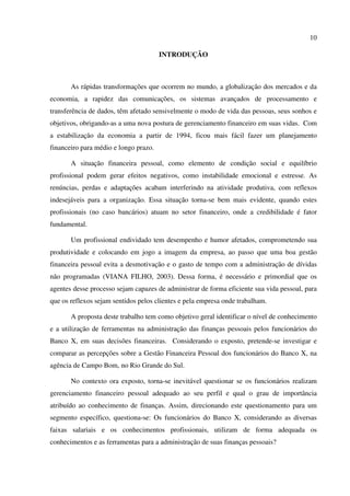 10
INTRODUÇÃO
As rápidas transformações que ocorrem no mundo, a globalização dos mercados e da
economia, a rapidez das comunicações, os sistemas avançados de processamento e
transferência de dados, têm afetado sensivelmente o modo de vida das pessoas, seus sonhos e
objetivos, obrigando-as a uma nova postura de gerenciamento financeiro em suas vidas. Com
a estabilização da economia a partir de 1994, ficou mais fácil fazer um planejamento
financeiro para médio e longo prazo.
A situação financeira pessoal, como elemento de condição social e equilíbrio
profissional podem gerar efeitos negativos, como instabilidade emocional e estresse. As
renúncias, perdas e adaptações acabam interferindo na atividade produtiva, com reflexos
indesejáveis para a organização. Essa situação torna-se bem mais evidente, quando estes
profissionais (no caso bancários) atuam no setor financeiro, onde a credibilidade é fator
fundamental.
Um profissional endividado tem desempenho e humor afetados, comprometendo sua
produtividade e colocando em jogo a imagem da empresa, ao passo que uma boa gestão
financeira pessoal evita a desmotivação e o gasto de tempo com a administração de dívidas
não programadas (VIANA FILHO, 2003). Dessa forma, é necessário e primordial que os
agentes desse processo sejam capazes de administrar de forma eficiente sua vida pessoal, para
que os reflexos sejam sentidos pelos clientes e pela empresa onde trabalham.
A proposta deste trabalho tem como objetivo geral identificar o nível de conhecimento
e a utilização de ferramentas na administração das finanças pessoais pelos funcionários do
Banco X, em suas decisões financeiras. Considerando o exposto, pretende-se investigar e
comparar as percepções sobre a Gestão Financeira Pessoal dos funcionários do Banco X, na
agência de Campo Bom, no Rio Grande do Sul.
No contexto ora exposto, torna-se inevitável questionar se os funcionários realizam
gerenciamento financeiro pessoal adequado ao seu perfil e qual o grau de importância
atribuído ao conhecimento de finanças. Assim, direcionando este questionamento para um
segmento específico, questiona-se: Os funcionários do Banco X, considerando as diversas
faixas salariais e os conhecimentos profissionais, utilizam de forma adequada os
conhecimentos e as ferramentas para a administração de suas finanças pessoais?
 