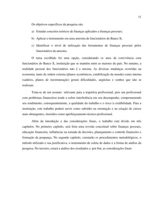 11
Os objetivos específicos da pesquisa são:
a) Estudar conceitos teóricos de finanças aplicados a finanças pessoais;
b) Aplicar o instrumento em uma amostra de funcionários do Banco X;
c) Identificar o nível de utilização das ferramentas de finanças pessoais pelos
funcionários da amostra.
O tema escolhido foi uma opção, considerando os anos de convivência com
funcionários do Banco X, instituição que se mantém entre as maiores do país. No entanto, a
realidade pessoal dos funcionários não é a mesma. As diversas mudanças ocorridas na
economia, tanto de ordem externa (planos econômicos, estabilização da moeda) como interna
(salários, planos de reestruturação) geram dificuldades, angústias e sonhos que não se
realizam.
Trata-se de um assunto relevante para a trajetória profissional, pois um profissional
com problemas financeiros tende a sofrer interferência em seu desempenho, comprometendo
seu rendimento, consequentemente, a qualidade do trabalho e o risco à credibilidade. Para a
instituição, este trabalho poderá servir como subsídio na orientação e na criação de cursos
mais abrangentes, inseridos como aperfeiçoamento técnico profissional.
Além da introdução e das considerações finais, o trabalho está divido em três
capítulos. No primeiro capítulo, será feita uma revisão conceitual sobre finanças pessoais,
educação financeira, influências na tomada de decisões, planejamento e controle financeiro e
formação da poupança. No segundo capítulo, constarão os procedimentos metodológicos, o
método utilizado e sua justificativa, o instrumento de coleta de dados e a forma de análise da
pesquisa. No terceiro, estará a análise dos resultados e, por fim, as considerações finais
 