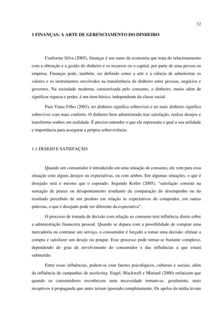 12
1 FINANÇAS: A ARTE DE GERENCIAMENTO DO DINHEIRO
Conforme Silva (2005), finanças é um ramo da economia que trata do relacionamento
com a obtenção e a gestão do dinheiro e os recursos ou o capital, por parte de uma pessoa ou
empresa. Finanças pode, também, ser definido como a arte e a ciência de administrar os
valores e os instrumentos envolvidos na transferência de dinheiro entre pessoas, negócios e
governos. Na sociedade moderna, caracterizada pelo consumo, o dinheiro, muito além de
significar riqueza e poder, é um item básico, independente da classe social.
Para Viana Filho (2003), ter dinheiro significa sobreviver e ter mais dinheiro significa
sobreviver com mais conforto. O dinheiro bem administrado traz satisfação, realiza desejos e
transforma sonhos em realidade. É preciso entender o que ele representa e qual a sua utilidade
e importância para assegurar a própria sobrevivência.
1.1 DESEJO E SATISFAÇÃO
Quando um consumidor é introduzido em uma situação de consumo, ele vem para essa
situação com alguns desejos ou expectativas, ou com ambos. Em algumas situações, o que é
desejado será o mesmo que o esperado. Segundo Kotler (2005), “satisfação consiste na
sensação de prazer ou desapontamento resultante da comparação do desempenho ou do
resultado percebido de um produto em relação às expectativas do comprador, em outras
palavras, o que é desejado pode ser diferente da expectativa”.
O processo de tomada de decisão com relação ao consumo tem influência direta sobre
a administração financeira pessoal. Quando se depara com a possibilidade de comprar uma
mercadoria ou contratar um serviço, o consumidor é forçado a tomar uma decisão: efetuar a
compra e satisfazer um desejo ou poupar. Esse processo pode tornar-se bastante complexo,
dependendo do grau de envolvimento do consumidor e das influências a que estará
submetido.
Entre essas influências, podem-se citar fatores psicológicos, culturais e sociais, além
da influência de campanhas de marketing. Engel, Blackwell e Miniard (2000) enfatizam que
quando os consumidores reconhecem uma necessidade tornam-se, geralmente, mais
receptivos à propaganda que antes teriam ignorado completamente. Os apelos da mídia levam
 