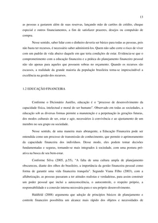 13
as pessoas a gastarem além de suas reservas, lançando mão de cartões de crédito, cheque
especial e outros financiamentos, a fim de satisfazer prazeres, desejos ou compulsão de
compra.
Nesse sentido, saber lidar com o dinheiro deveria ser básico para todas as pessoas, pois
não basta ter recursos, é necessário saber administrá-los. Quem não sabe corre o risco de viver
com um padrão de vida abaixo daquele em que teria condições de estar. Evidencia-se que o
comprometimento com a educação financeira e a prática do planejamento financeiro pessoal
não são apenas para aqueles que possuem sobras no orçamento. Quando os recursos são
escassos, a realidade da grande maioria da população brasileira torna-se imprescindível a
excelência na gestão dos recursos.
1.2 EDUCAÇÃO FINANCEIRA
Conforme o Dicionário Aurélio, educação é o “processo de desenvolvimento da
capacidade física, intelectual e moral do ser humano”. Observado em todas as sociedades, a
educação sob as diversas formas permite a manutenção e a perpetuação às gerações futuras,
dos modos culturais de ser, estar e agir, necessários à convivência e ao ajustamento de um
membro no seu grupo ou sociedade.
Nesse sentido, de uma maneira mais abrangente, a Educação Financeira pode ser
entendida como um processo de transmissão de conhecimento, que permite o aprimoramento
da capacidade financeira dos indivíduos. Desse modo, eles podem tomar decisões
fundamentadas e seguras, tornando-se mais integrados à sociedade, com uma postura pró-
ativa na busca de seu bem-estar.
Conforme Silva (2005, p.55), “A falta de uma cultura ampla de planejamento
obscureceu, diante dos olhos do brasileiro, a importância da gestão financeira pessoal como
forma de garantir uma vida financeira tranquila”. Segundo Viana Filho (2003), com a
alfabetização, as pessoas passaram a ter atitudes realistas e verdadeiras, para assim construir
um poder pessoal que inclui a autoconsciência, o autocontrole, o respeito próprio, a
responsabilidade e a conexão interna necessária para o seu próprio desenvolvimento.
Haldfeld (2008) argumenta que adoção de princípios básicos de planejamento e
controle financeiro possibilita um alcance mais rápido dos objetos e necessidades de
 