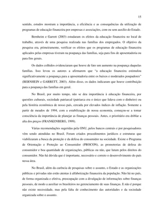 15
sentido, estudos mostram a importância, a eficiência e as consequências da utilização de
programas de educação financeira por empresas e associações, com ou sem auxílio do Estado.
Bernheim e Garrett (2003) estudaram os efeitos da educação financeira no local de
trabalho, através de uma pesquisa realizada nas famílias dos empregados. O objetivo da
pesquisa era, primeiramente, verificar os efeitos que os programas de educação financeira
aplicados pelas empresas tiveram na poupança das famílias, seja para fins de aposentadoria ou
para fins gerais.
Os dados colhidos evidenciaram que houve de fato um aumento na poupança daquelas
famílias. Isso levou os autores a afirmarem que “a educação financeira estimulou
significativamente a poupança para a aposentadoria entre os baixos e moderados poupadores”
(BERNHEIN e GARRETT, 2003). Além disso, os dados indicaram que houve contribuição
para a poupança das famílias em geral.
No Brasil, por muito tempo, não se deu importância à educação financeira, por
questões culturais, sociedade patriarcal (patriarca era o único que lidava com o dinheiro) ou
pela história econômica de nosso país, cercada por elevados índices de inflação. Somente a
partir de meados de 1994, com a estabilização de nossa economia, começou-se a tomar
consciência da importância de planejar as finanças pessoais. Antes, o prioritário era driblar a
alta dos preços (FRANKENBERG, 1999).
Várias recomendações sugeridas pela ONU, pelos bancos centrais e por pesquisadores
vêm sendo atendidas no Brasil. Foram criados procedimentos jurídicos e estruturas que
viabilizaram a busca da proteção e da defesa do consumidor na sociedade. Existe o Programa
de Orientação e Proteção ao Consumidor (PROCON), as promotorias de defesa do
consumidor e boa quantidade de organizações, públicas ou não, que lutam pelos direitos do
consumidor. Não há dúvida que é importante, necessário e correto o desenvolvimento do país
nessa área.
No Brasil, além da carência de pesquisas sobre o assunto, o Estado e as organizações
públicas e privadas não estão atentas à alfabetização financeira da população. Não há no país,
de forma organizada e efetiva, preocupação com a divulgação de informações sobre finanças
pessoais, de modo a auxiliar os brasileiros no gerenciamento de suas finanças. E não é porque
não existe necessidade, mas pela falta de conhecimento das autoridades e da sociedade
organizada sobre o assunto.
 