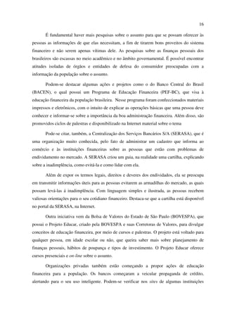 16
É fundamental haver mais pesquisas sobre o assunto para que se possam oferecer às
pessoas as informações de que elas necessitam, a fim de tirarem bons proveitos do sistema
financeiro e não serem apenas vítimas dele. As pesquisas sobre as finanças pessoais dos
brasileiros são escassas no meio acadêmico e no âmbito governamental. É possível encontrar
atitudes isoladas de órgãos e entidades de defesa do consumidor preocupadas com a
informação da população sobre o assunto.
Podem-se destacar algumas ações e projetos como o do Banco Central do Brasil
(BACEN), o qual possui um Programa de Educação Financeira (PEF-BC), que visa à
educação financeira da população brasileira. Nesse programa foram confeccionados materiais
impressos e eletrônicos, com o intuito de explicar as operações básicas que uma pessoa deve
conhecer e informar-se sobre a importância da boa administração financeira. Além disso, são
promovidos ciclos de palestras e disponibilizado na Internet material sobre o tema
Pode-se citar, também, a Centralização dos Serviços Bancários S/A (SERASA), que é
uma organização muito conhecida, pelo fato de administrar um cadastro que informa ao
comércio e às instituições financeiras sobre as pessoas que estão com problemas de
endividamento no mercado. A SERASA criou um guia, na realidade uma cartilha, explicando
sobre a inadimplência, como evitá-la e como lidar com ela.
Além de expor os termos legais, direitos e deveres dos endividados, ela se preocupa
em transmitir informações úteis para as pessoas evitarem as armadilhas do mercado, as quais
possam levá-las á inadimplência. Com linguagem simples e ilustrada, as pessoas recebem
valiosas orientações para o seu cotidiano financeiro. Destaca-se que a cartilha está disponível
no portal da SERASA, na Internet.
Outra iniciativa vem da Bolsa de Valores do Estado de São Paulo (BOVESPA), que
possui o Projeto Educar, criado pela BOVESPA e suas Corretoras de Valores, para divulgar
conceitos de educação financeira, por meio de cursos e palestras. O projeto está voltado para
qualquer pessoa, em idade escolar ou não, que queira saber mais sobre planejamento de
finanças pessoais, hábitos de poupança e tipos de investimento. O Projeto Educar oferece
cursos presenciais e on-line sobre o assunto.
Organizações privadas também estão começando a propor ações de educação
financeira para a população. Os bancos começaram a veicular propaganda de crédito,
alertando para o seu uso inteligente. Podem-se verificar nos sites de algumas instituições
 