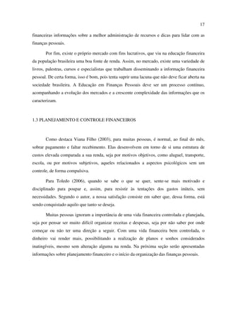 17
financeiras informações sobre a melhor administração de recursos e dicas para lidar com as
finanças pessoais.
Por fim, existe o próprio mercado com fins lucrativos, que viu na educação financeira
da população brasileira uma boa fonte de renda. Assim, no mercado, existe uma variedade de
livros, palestras, cursos e especialistas que trabalham disseminando a informação financeira
pessoal. De certa forma, isso é bom, pois tenta suprir uma lacuna que não deve ficar aberta na
sociedade brasileira. A Educação em Finanças Pessoais deve ser um processo contínuo,
acompanhando a evolução dos mercados e a crescente complexidade das informações que os
caracterizam.
1.3 PLANEJAMENTO E CONTROLE FINANCEIROS
Como destaca Viana Filho (2003), para muitas pessoas, é normal, ao final do mês,
sobrar pagamento e faltar recebimento. Elas desenvolvem em torno de si uma estrutura de
custos elevada comparada a sua renda, seja por motivos objetivos, como aluguel, transporte,
escola, ou por motivos subjetivos, aqueles relacionados a aspectos psicológicos sem um
controle, de forma compulsiva.
Para Toledo (2006), quando se sabe o que se quer, sente-se mais motivado e
disciplinado para poupar e, assim, para resistir às tentações dos gastos inúteis, sem
necessidades. Segundo o autor, a nossa satisfação consiste em saber que, dessa forma, está
sendo conquistado aquilo que tanto se deseja.
Muitas pessoas ignoram a importância de uma vida financeira controlada e planejada,
seja por pensar ser muito difícil organizar receitas e despesas, seja por não saber por onde
começar ou não ter uma direção a seguir. Com uma vida financeira bem controlada, o
dinheiro vai render mais, possibilitando a realização de planos e sonhos considerados
inatingíveis, mesmo sem alteração alguma na renda. Na próxima seção serão apresentadas
informações sobre planejamento financeiro e o início da organização das finanças pessoais.
 