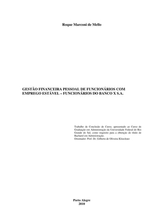 Roque Marconi de Mello
GESTÃO FINANCEIRA PESSOAL DE FUNCIONÁRIOS COM
EMPREGO ESTÁVEL – FUNCIONÁRIOS DO BANCO X S.A.
Trabalho de Conclusão de Curso, apresentado ao Curso de
Graduação em Administração da Universidade Federal do Rio
Grande do Sul, como requisito para a obtenção do título de
Bacharel em Administração.
Orientador: Prof. Dr. Gilberto de Oliveira Kloeckner
Porto Alegre
2010
 