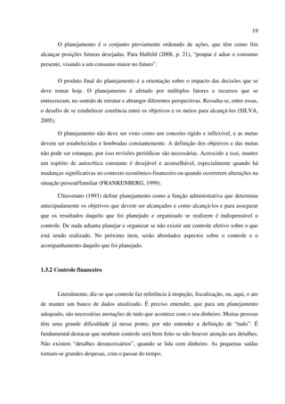 19
O planejamento é o conjunto previamente ordenado de ações, que têm como fim
alcançar posições futuras desejadas. Para Halfeld (2008, p. 21), “poupar é adiar o consumo
presente, visando a um consumo maior no futuro”.
O produto final do planejamento é a orientação sobre o impacto das decisões que se
deve tomar hoje. O planejamento é afetado por múltiplos fatores e recursos que se
entrecruzam, no sentido de retratar e abranger diferentes perspectivas. Ressalta-se, entre essas,
o desafio de se estabelecer coerência entre os objetivos e os meios para alcançá-los (SILVA,
2005).
O planejamento não deve ser visto como um conceito rígido e inflexível, e as metas
devem ser estabelecidas e lembradas constantemente. A definição dos objetivos e das metas
não pode ser estanque, por isso revisões periódicas são necessárias. Acrescido a isso, manter
um espírito de autocrítica constante é desejável e aconselhável, especialmente quando há
mudanças significativas no contexto econômico-financeiro ou quando ocorrerem alterações na
situação pessoal/familiar (FRANKENBERG, 1999).
Chiavenato (1993) define planejamento como a função administrativa que determina
antecipadamente os objetivos que devem ser alcançados e como alcançá-los e para assegurar
que os resultados daquilo que foi planejado e organizado se realizem é indispensável o
controle. De nada adianta planejar e organizar se não existir um controle efetivo sobre o que
está sendo realizado. No próximo item, serão abordados aspectos sobre o controle e o
acompanhamento daquilo que foi planejado.
1.3.2 Controle financeiro
Literalmente, diz-se que controle faz referência à inspeção, fiscalização, ou, aqui, o ato
de manter um banco de dados atualizado. É preciso entender, que para um planejamento
adequado, são necessárias anotações de tudo que acontece com o seu dinheiro. Muitas pessoas
têm uma grande dificuldade já nesse ponto, por não entender a definição de “tudo”. É
fundamental destacar que nenhum controle será bem feito se não houver atenção aos detalhes.
Não existem “detalhes desnecessários”, quando se lida com dinheiro. As pequenas saídas
tornam-se grandes despesas, com o passar do tempo.
 