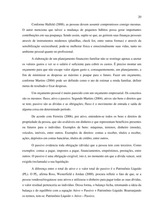 20
Conforme Halfeld (2008), as pessoas devem assumir compromissos consigo mesmas.
O autor menciona que talvez a mudança de pequenos hábitos possa gerar importantes
contribuições em sua poupança. Sendo assim, supõe-se que, ao gerirem suas finanças pessoais
através de instrumentos modernos (planilhas, check list, entre outras formas) e através da
sensibilização sociocultural, pode-se melhorar física e emocionalmente suas vidas, tanto no
ambiente pessoal quanto no profissional.
A elaboração de um planejamento financeiro familiar não se restringe apenas a anotar
os valores gastos e ver se o salário é suficiente para cobrir os custos. É preciso montar um
orçamento para que não escape valor algum gasto e, consequentemente, um planejamento, a
fim de minimizar as despesas ao máximo e poupar para o futuro. Fazer um orçamento,
conforme Martins (2004) pode ser definido como o ato de estimar a renda familiar, definir
metas de resultado e fixar despesas.
Um orçamento pessoal é muito parecido com um orçamento empresarial. Os conceitos
são os mesmos: fluxo, ativo e passivo. Segundo Martins (2004), ativos são bens e direitos que
se tem; passivo são as dívidas e as obrigações; fluxo é o movimento de entrada e saída de
alguma coisa em determinado período.
De acordo com Ferreira (2006), por ativo, entendem-se todos os bens e direitos de
propriedade da pessoa, que são avaliáveis em dinheiro e que representam benefícios presentes
ou futuros para o indivíduo. Exemplos de bens: máquinas, terrenos, dinheiro (moeda),
veículos, imóveis, entre outros. Exemplos de direitos: contas a receber, títulos a receber,
ações, depósitos em contas bancárias, títulos de crédito, entre outros.
O passivo evidencia toda obrigação (dívida) que a pessoa tem com terceiros. Como
exemplos: contas a pagar, impostos a pagar, financiamentos, empréstimos, prestações, entre
outros. O passivo é uma obrigação exigível, isto é, no momento em que a dívida vencer, será
exigida (reclamada) a sua liquidação.
A diferença entre o total do ativo e o valor total do passivo é o Patrimônio Líquido
(PL). O PL, afirma Ross, Westerfield e Jordan (2000), procura refletir o fato de que, se a
pessoa vendesse/resgatasse seus ativos e utilizasse o dinheiro para pagar todas as suas dívidas,
o valor residual pertenceria ao indivíduo. Dessa forma, o balanço fecha, retomando a ideia da
balança e do equilíbrio com a equação Ativo = Passivo + Patrimônio Líquido. Rearranjando
os termos, tem-se: Patrimônio Líquido = Ativo – Passivo.
 