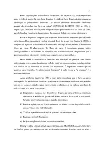 21
Para a organização e a visualização das receitas, das despesas e do valor poupado em
dado período de tempo, faz-se o fluxo de caixa. O estudo do fluxo de caixa é determinante na
elaboração do planejamento financeiro. “As pessoas enfrentam dificuldades financeiras
porque não controlam seu fluxo de caixa.” (KIYOSAKI; LECHTER 2002, p. 158). A
organização financeira pessoal passa obrigatoriamente pela estruturação do fluxo de caixa,
possibilitando a visualização das entradas e das saídas de dinheiro no curto e médio prazo.
Listar as despesas e comparar com as receitas é um trabalho importante para descobrir
se há desequilíbrio nas contas e verificar o porquê disso. De acordo com Zdanowitz (2004), o
conjunto de ingressos e desembolsos de numerário, ao longo de um período, é denominado
fluxo de caixa. O planejamento do fluxo de caixa é importante, porque indica
antecipadamente as necessidades de numerário para o atendimento dos compromissos que a
pessoa assumiu ou irá assumir, considerando os prazos para serem saldados.
Desse modo, o administrador financeiro tem condições de planejar, com devida
antecedência, os problemas de caixa que poderão surgir em consequência de reduções cíclicas
das receitas ou de aumentos no volume dos pagamentos. É importante ressaltar que no
contexto deste trabalho, “o administrador financeiro” é cada pessoa e “a empresa” é a
realidade individual.
Ainda conforme Zdanowicz (2004), outro papel importante que o fluxo de caixa
desempenha é a possibilidade de evitar a programação de desembolsos vultosos para períodos
em que os ingressos orçados sejam baixos. Entre os objetivos de se elaborar um fluxo de
caixa, citados pelo autor, destacam-se:
a) Programar os ingressos e os desembolsos de caixa de forma criteriosa, permitindo
determinar o período em que deverá ocorrer carência de recursos e o montante,
havendo tempo suficiente para as medidas necessárias;
b) Permitir o planejamento dos desembolsos, de acordo com as disponibilidades de
caixa, evitando-se o endividamento;
c) Verificar a possibilidade de aplicar possíveis excedentes de caixa;
d) Facilitar o controle financeiro;
e) Projetar um plano efetivo de pagamento de débitos.
Para Kiyosaki e Lechter (2002), a principal causa da dificuldade financeira, tanto para
as famílias quanto para as empresas, está no desconhecimento da diferença entre um ativo e
 