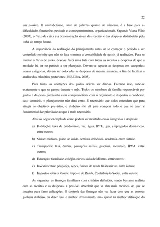 22
um passivo. O analfabetismo, tanto de palavras quanto de números, é a base para as
dificuldades financeiras pessoais e, consequentemente, organizacionais. Segundo Viana Filho
(2003), o fluxo de caixa é a demonstração visual das receitas e das despesas distribuídas pela
linha do tempo futuro.
A importância da realização do planejamento antes de se começar o período a ser
controlado permite que não se faça somente a contabilidade de gastos já realizados. Para se
montar o fluxo de caixa, deve-se fazer uma lista com todas as receitas e despesas de que a
entidade irá ter no período a ser planejado. Devem-se separar as despesas em categorias;
nessas categorias, devem ser colocadas as despesas de mesma natureza, a fim de facilitar a
analise dos relatórios posteriores (PEREIRA, 2003).
Para tanto, as anotações dos gastos devem ser diárias. Fazendo isso, sabe-se
exatamente o que se gastou durante o mês. Todos os membros da família responsáveis por
gastos e despesas precisarão estar comprometidos com o orçamento e dispostos a colaborar,
caso contrário, o planejamento não dará certo. É necessário que todos entendam que para
atingir os objetivos previstos, o dinheiro não dá para comprar tudo o que se quer, é
fundamental dar prioridade ao que é mais necessário.
Abaixo, segue exemplo de como podem ser montadas essas categorias e despesas:
a) Habitação: taxa de condomínio, luz, água, IPTU, gás, empregados domésticos,
entre outros;
b) Saúde: médicos, plano de saúde, dentista, remédios, academia, entre outros;
c) Transportes: táxi, ônibus, passagens aéreas, gasolina, mecânico, IPVA, entre
outros;
d) Educação: faculdade, colégio, cursos, aula de idiomas, entre outros;
e) Investimentos: poupança, ações, fundos de renda fixa/variável, entre outros;
f) Impostos sobre a Renda: Imposto de Renda, Contribuição Social, entre outros;
Ao organizar as finanças familiares com critérios definidos, sendo bastante realista
com as receitas e as despesas, é possível descobrir que se têm mais recursos do que se
imagina para fazer aplicações. O controle das finanças não vai fazer com que as pessoas
ganhem dinheiro, ou dizer qual o melhor investimento, mas ajudar na melhor utilização do
 
