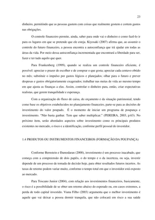 23
dinheiro, permitindo que as pessoas gastem com coisas que realmente gostem e cortem gastos
nas obrigações.
O controle financeiro permite, ainda, saber para onde vai o dinheiro e como fazê-lo ir
para os lugares em que se pretende que ele esteja. Kiyosaki (2007) afirma que, ao assumir o
controle do futuro financeiro, a pessoa encontra a autoconfiança que irá ajudar em todas as
áreas da vida. Por meio dessa autoconfiança incrementada que encontrará a liberdade para ser,
fazer e ter tudo aquilo que quer.
Para Frankenberg (1999), quando se realiza um controle financeiro eficiente, é
possível: apreciar o prazer de escolher e de comprar o que gosta; apreciar cada centavo obtido
no mês; substituir o impulso por gastos lógicos e planejados; olhar para o futuro e prever
despesas e gastos obrigatoriamente exagerados; trabalhar nas metas de vida ao mesmo tempo
em que ajusta as finanças a elas. Assim, controlar o dinheiro para, então, criar expectativas
realistas, que gerem tranquilidade e esperança.
Com a organização do fluxo de caixa, do orçamento e da situação patrimonial, tendo
como base os objetivos estabelecidos no planejamento financeiro, parte-se para as decisões de
investimento do valor poupado. É o momento de iniciar um programa de poupança e
investimento. “Não basta ganhar. Tem que saber multiplicar.” (PEREIRA, 2003, p.63). No
próximo item, serão abordados aspectos sobre investimento como os principais produtos
existentes no mercado, o risco e a identificação, conforme perfil pessoal do investidor.
1.4 PRODUTOS OU INSTRUMENTOS FINANCEIROS (FORMAÇÃO DA POUPANÇA)
Conforme Bernstein e Damodaran (2000), investimento é um processo inacabado, que
começa com a compreensão de dois papéis, o do tempo e o da incerteza, ou seja, investir
depende de um processo de tomada de decisão hoje, para obter resultados futuros incertos. As
taxas de retorno podem variar muito, conforme o tempo total em que o investidor está exposto
ao mercado.
Para Toscano Junior (2004), com relação aos investimentos financeiros, basicamente,
o risco é a possibilidade de se obter um retorno abaixo do esperado ou, em casos extremos, a
perda de todo capital investido. Viana Filho (2003) argumenta que o melhor investimento é
aquele que vai deixar a pessoa dormir tranquila, que não colocará em risco a sua saúde
 