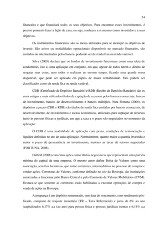 24
financeira e que financiará todos os seus objetivos. Para encontrar esses investimentos, é
preciso primeiro fazer a lição de casa, ou seja, conhecer a si mesmo como investidor e a seus
objetivos.
Os instrumentos financeiros são os meios utilizados para se alcançar os objetivos de
investir. São ativos ou modalidades operacionais disponíveis no mercado financeiro, são
emitidos ou intermediados pelos bancos, podendo ser de renda fixa ou renda variável.
Silva (2005) declara que os fundos de investimento funcionam como uma ideia de
condomínio, isto é, uma aplicação em conjunto, em que, apesar de todos terem o direito de
resgatar suas cotas, nem todos o realizam ao mesmo tempo, ficando uma grande soma
disponível, que pode ser aplicada em papéis de maior rentabilidade. Eles podem ser
classificados como de renda fixa ou renda variável.
CDB (Certificado de Depósito Bancário) e RDB (Recibo de Depósito Bancário) são os
mais antigos e mais utilizados títulos de captação de recursos pelos bancos comerciais, bancos
de investimento, bancos de desenvolvimento e bancos múltiplos. Para Fortuna (2008), os
depósitos a prazo (CDB e RDB) são títulos de renda fixa emitidos por bancos comerciais, de
desenvolvimento, de investimentos e caixas econômicas, utilizados para captação de recursos
junto às pessoas físicas e jurídicas, em que a taxa e o prazo são negociados no momento da
aplicação.
O CDB é uma modalidade de aplicação com prazo, condições de remuneração e
liquidez definidas no ato de cada aplicação. Normalmente, quanto maior a quantia investida e
maior o prazo de permanência no investimento, maiores as taxas de retorno negociadas
(FORTUNA, 2008).
Halfeld (2008) conceitua ações como títulos negociáveis que representam uma parcela
mínima do capital de uma empresa. O mesmo autor define Bolsa de Valores como uma
associação, sem fins lucrativos, que reúne corretores, intermediários no processo de comprar e
vender ações. Corretoras de Valores, conforme definido no site da Bovespa, são instituições
autorizadas a funcionar pelo Banco Central e pela Comissão de Valores Mobiliários (CVM).
Destaca-se que somente as corretoras estão habilitadas a executar operações de compra e
venda de ações na Bovespa.
A poupança é um depósito remunerado, sem data de vencimento, com rendimento pós-
fixado, composto de reajuste monetário (TR – Taxa Referencial) e juros de 6% ao ano
(capitalizados 6,17% a.a (ao ano) para pessoa física e pessoas jurídicas isentas e 6,14% a.a
 