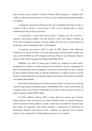 25
para as demais pessoas jurídicas). Conforme Fortuna (2008), poupança é a aplicação mais
simples e tradicional, uma das poucas, ou a única, em que se podem aplicar pequenas quantias
e ter liquidez.
A poupança é um ativo que rende de acordo com a quantidade de dias úteis no mês e a
variação da TR no período. A taxa de juros é 0,5% ao mês, aplicado sobre os valores
atualizados pela TR, na data do aniversário.
A remuneração é mensal para pessoas físicas e jurídicas sem fins lucrativos e
trimestrais para pessoas jurídicas com fins lucrativos, sendo essas últimas tributadas em
22,5% sobre o rendimento nominal, a título de imposto de renda. Caso o resgate ocorra fora
da data base, não há remuneração sobre o valor resgatado.
A poupança para pessoas físicas é isenta de IOF (Imposto sobre Operações
Financeiras), de imposto de renda e de taxa de administração. Ela tem liquidez imediata, sem
risco, até R$ 60.000,00, por CPF (Cadastro de Pessoas Físicas) e por instituição financeira
devido ao FGC (Fundo Garantidor de Créditos) (MACEDO, 2010).
Debêntures são títulos de longo prazo, emitidos por empresas de capital aberto,
geralmente com o objetivo de financiar projetos de investimentos ou para o alongamento do
perfil de endividamento dessas companhias. Trata-se de um instrumento no qual o emitente
do título (tomador) promete pagar ao aplicador (debenturista), o capital investido, acrescido
de juros em determinada data, previamente definida, porém alguns títulos podem ser emitidos
com duração indeterminada.
Esses títulos também podem ser emitidos nos tipos simples ou conversíveis, sendo que
o primeiro tipo promete ao aplicador apenas a rentabilidade sobre o valor do investimento. Já
o segundo oferece ao investidor a possibilidade de converter o valor do resgate em ações da
empresa emitente (ASSAF NETO, 2008).
Os Títulos Públicos Federais (TPF) e tesouro direto são recursos que o governo
Federal capta por meio da Secretaria do Tesouro Nacional (STN), no mercado financeiro,
através da emissão de títulos públicos, visando a suprir suas necessidades de capital de giro.
Esses títulos são registrados como dívida mobiliária e constituem-se em alternativas de
investimento financeiro para pessoas físicas e jurídicas, de baixíssimo risco (assumem
somente o risco conjuntural). Um título público não tem o risco do emitente.
 