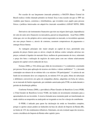 26
Por ocasião do seu lançamento (mercado primário), o BACEN (Banco Central do
Brasil) realiza o leilão chamado primário ou formal. Essa é uma ocasião em que os TPF são
vendidos para bancos, corretoras e distribuidoras, que revendem esses papéis para pessoas
físicas e jurídicas interessadas em adquiri-los (mercado secundário) (ASSAF NETO, 2008)
Derivativos são instrumentos financeiros que tem sua origem (derivação, dependência)
do valor de outro ativo financeiro ou mercadoria, parcial ou integralmente. Assaf Neto (2008)
relata que, em vez dos próprios ativos serem negociados no mercado, os investidores apostam
em seus preços futuros e, através de contratos, assumem compromissos de pagamentos e
entregas físicas futuras.
As vantagens principais são: maior atração ao capital de risco, permitindo uma
garantia de preços futuros para os ativos; criação de defesas contra variações adversas nos
preços; estímulo à liquidez do mercado físico; melhora do gerenciamento do risco, reduzindo
o preço dos bens e realização de negócios de maior porte com um volume relativamente
pequeno de capital e nível conhecido de risco.
Fortuna (2008, p. 516) afirma que clube de investimento é “o condomínio constituído
por pessoas físicas para aplicação de recursos em títulos e valores mobiliários” “[...] devendo
contemplar um número de no mínimo três e no máximo 150 participantes”. A carteira de um
fundo de investimento deve ser composta de, no mínimo 51% em ações, bônus de subscrição
e debêntures conversíveis em ações de companhias abertas, adquiridas em bolsa de valores,
ou no mercado de balcão organizado, por entidades autorizadas pela CVM, ou ainda durante o
período de distribuição pública.
Conforme Fortuna (2008), a previdência (Plano Gerador de Benefícios Livres) PGBL
e (Vida Gerador de Benefícios Livres) VGBL são fundos de investimento orientados para a
aposentadoria de seu investidor. A reserva formada nesse momento pode ser transformada em
renda vitalícia ou temporária ou ainda pode ser resgatada se esse for o desejo do contribuinte.
O PGBL é indicado para quem faz declaração de renda no formulário completo,
porque os aportes anuais podem ser deduzidos da base de cálculo do Imposto de Renda (IR),
no limite de 12% dos rendimentos tributáveis. Entretanto, em um eventual saque dos recursos,
ocorre a incidência do Imposto de Renda sobre capital e juros.
 