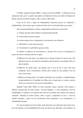 27
O VGBL, segundo Fortuna (2008), é “quase um clone do PGBL”. A diferença está no
tratamento fiscal, pois os aportes não podem ser deduzidos da base de cálculo do Imposto de
Renda, mas por ocasião de resgates, sobre os quais o IR incidirá.
Como já foi visto, o plano de independência financeira precisa ser elaborado e
implementado. Assim, para o que se espera do futuro, deve ser iniciado hoje com as ações.
Para acumular patrimônio e atingir a independência financeira, é necessário:
a) Poupar, fazendo sobrar dinheiro em determinado período;
b) Gastar menos do que se ganha.
Ao mesmo tempo, deve-se administrar o investimento com eficiência:
c) Patrimônio é o que a pessoa possui;
d) Investimento é o patrimônio que gera renda;
Ao definir os objetivos de investimentos, a decisão deve levar em consideração os
prazos de retorno, conforme descrito a seguir.
a) Objetivos de curto prazo: são aqueles que se deseja alcançar em até um ano. São
aplicações para ter um fundo de emergência, para financiar suas próprias férias ou
algo do gênero;
b) Objetivos de médio prazo: são aqueles que se leva de um a cinco anos para
conquistar. Esses investimentos servirão para compra da casa própria, troca do
carro, entre outros;
c) Objetivos de longo prazo: são aqueles destinados, por exemplo, à complementação
da aposentadoria ou à faculdade dos filhos, pois se espera que se comece a pensar
sobre isso com mais de cinco anos de antecedência.
Segundo Viana Filho (2003), ao fazer economia, surge a questão: como aplicar o
dinheiro economizado, de forma segura com boa liquidez e, o mais importante, com boa
rentabilidade? A resposta a essa questão não é fácil de ser obtida, mas começa com a palavra
“depende”. Depende de muitos fatores, entre os quais: a propensão ao risco, o nível de
liquidez desejada, o prazo de seu investimento (item importante a ser considerado) e a
rentabilidade desejada.
Se a pessoa dispuser de mais tempo, pode direcionar suas aplicações para maior risco,
pois elas tendem a uma rentabilidade bem mais elevada do que aplicações conservadoras. Já
 