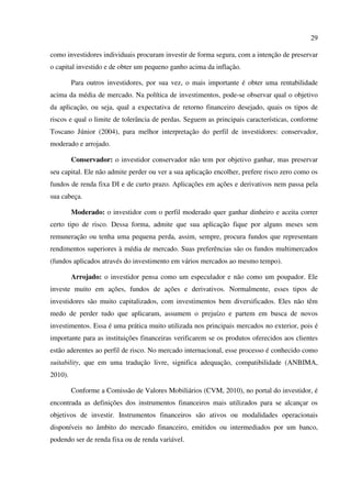 29
como investidores individuais procuram investir de forma segura, com a intenção de preservar
o capital investido e de obter um pequeno ganho acima da inflação.
Para outros investidores, por sua vez, o mais importante é obter uma rentabilidade
acima da média de mercado. Na política de investimentos, pode-se observar qual o objetivo
da aplicação, ou seja, qual a expectativa de retorno financeiro desejado, quais os tipos de
riscos e qual o limite de tolerância de perdas. Seguem as principais características, conforme
Toscano Júnior (2004), para melhor interpretação do perfil de investidores: conservador,
moderado e arrojado.
Conservador: o investidor conservador não tem por objetivo ganhar, mas preservar
seu capital. Ele não admite perder ou ver a sua aplicação encolher, prefere risco zero como os
fundos de renda fixa DI e de curto prazo. Aplicações em ações e derivativos nem passa pela
sua cabeça.
Moderado: o investidor com o perfil moderado quer ganhar dinheiro e aceita correr
certo tipo de risco. Dessa forma, admite que sua aplicação fique por alguns meses sem
remuneração ou tenha uma pequena perda, assim, sempre, procura fundos que representam
rendimentos superiores à média de mercado. Suas preferências são os fundos multimercados
(fundos aplicados através do investimento em vários mercados ao mesmo tempo).
Arrojado: o investidor pensa como um especulador e não como um poupador. Ele
investe muito em ações, fundos de ações e derivativos. Normalmente, esses tipos de
investidores são muito capitalizados, com investimentos bem diversificados. Eles não têm
medo de perder tudo que aplicaram, assumem o prejuízo e partem em busca de novos
investimentos. Essa é uma prática muito utilizada nos principais mercados no exterior, pois é
importante para as instituições financeiras verificarem se os produtos oferecidos aos clientes
estão aderentes ao perfil de risco. No mercado internacional, esse processo é conhecido como
suitability, que em uma tradução livre, significa adequação, compatibilidade (ANBIMA,
2010).
Conforme a Comissão de Valores Mobiliários (CVM, 2010), no portal do investidor, é
encontrada as definições dos instrumentos financeiros mais utilizados para se alcançar os
objetivos de investir. Instrumentos financeiros são ativos ou modalidades operacionais
disponíveis no âmbito do mercado financeiro, emitidos ou intermediados por um banco,
podendo ser de renda fixa ou de renda variável.
 
