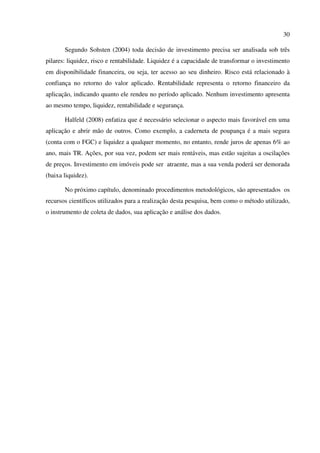30
Segundo Sohsten (2004) toda decisão de investimento precisa ser analisada sob três
pilares: liquidez, risco e rentabilidade. Liquidez é a capacidade de transformar o investimento
em disponibilidade financeira, ou seja, ter acesso ao seu dinheiro. Risco está relacionado à
confiança no retorno do valor aplicado. Rentabilidade representa o retorno financeiro da
aplicação, indicando quanto ele rendeu no período aplicado. Nenhum investimento apresenta
ao mesmo tempo, liquidez, rentabilidade e segurança.
Halfeld (2008) enfatiza que é necessário selecionar o aspecto mais favorável em uma
aplicação e abrir mão de outros. Como exemplo, a caderneta de poupança é a mais segura
(conta com o FGC) e liquidez a qualquer momento, no entanto, rende juros de apenas 6% ao
ano, mais TR. Ações, por sua vez, podem ser mais rentáveis, mas estão sujeitas a oscilações
de preços. Investimento em imóveis pode ser atraente, mas a sua venda poderá ser demorada
(baixa liquidez).
No próximo capítulo, denominado procedimentos metodológicos, são apresentados os
recursos científicos utilizados para a realização desta pesquisa, bem como o método utilizado,
o instrumento de coleta de dados, sua aplicação e análise dos dados.
 