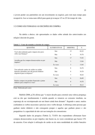35
o jovem perder seu patrimônio em um investimento ou negócio, pois terá mais tempo para
recuperá-lo. Isso se torna mais difícil para quem já avançou 1/3 ou 2/3 do tempo de vida.
3.2 COMO SÃO TOMADAS AS DECISÕES DE COMPRA
Na tabela a abaixo, são apresentados os dados sobre atitude dos entrevistados em
relação à decisão de gastar.
Tabela 2 – Como são tomadas as decisões de compra
QUESTÕES ALTERNATIVAS AMOSTRA %
Você sabe realmente qual o impacto dos juros
sobre suas finanças?
Sim 15 65,22
Não 8 34,78
Acredita que faz compras desnecessárias ou por
impulso?
Sim 17 73,92
Não 3 13,04
Às vezes 3 13,04
Tem utilizado cartões de crédito ou crédito
bancário automático por não possuir dinheiro
disponível para as despesas?
Sim 8 34,78
Não 8 34,78
Ás vezes 7 30,44
Prefere comprar um produto financiado a juntar
dinheiro para comprá-lo à vista?
Sim 6 26,09
Não 8 34,78
Às vezes 9 39,13
Fonte: Elaborada pelo autor.
Halfeld (2008, p.24) afirma que “o maior desafio para construir uma vultosa poupança
está na dor que imediatamente é sentida quando se renuncia ao consumo imediato, na
esperança de ser recompensado em um futuro ainda bem distante”. Segundo o autor, muitos
confundem os verbos necessitar e precisar com o verbo desejar. A diferença entre pessoas que
ganham muito dinheiro e não conseguem poupar e aquelas que ganham pouco e são
poupadoras é a capacidade de não cair nas tentações do consumismo.
Segundo dados da pesquisa (Tabela 2), 73,92% dos respondentes afirmaram fazer
compras desnecessárias ou por impulso; não fazem ou, às vezes consideram que fazem 13%
da amostra. Com relação à utilização do cartão ou de outra modalidade de crédito bancário
 