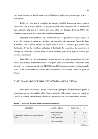 36
para suprir as despesas, visualizou-se um equilíbrio entre aqueles que usam sempre, às vezes e
nunca usam.
Tendo em vista que a população da amostra trabalha diretamente com produtos
financeiros, cujo principal objetivo é a geração de juros, observou-se que 65,2% consideram
que realmente sabe qual é o impacto dos juros sobre suas finanças. Somente 34,8% não
reconhecem a extensão dos custos sobre suas finanças pessoais.
Segundo Sohsten (2004), há uma forte tendência de se gastar mais do que se ganha. É
a era do consumo e nunca as estratégias de marketing das empresas foram tão bem
elaboradas, com o único objetivo de vender mais e mais. As compras por impulso são
facilitadas, devido às estratégias utilizadas, à facilidade de pagamento, às promoções, à
entrega em domicílio e muitas outras técnicas utilizadas para fisgar aquelas pessoas que
vivem no automático.
Silva (2005, pg. 56) assevera que “a maneira como se pratica consumismo deve ser
revista e estar ciente da exorbitância que são os juros praticados atualmente”. Conforme fonte
do autor, em pesquisa realizada pelo PROCON, em 2003, com consumidores, foi constatado
que 97% dos entrevistados não tinham noção de como são calculados os chamados “juros da
praça".
3.3 RELEVÂNCIA DO ENSINO DA EDUCAÇÃO FINANCEIRA PESSOAL
Neste bloco da pesquisa, buscou-se visualizar a percepção dos funcionários quanto à
importância de ter informações sobre finanças pessoais. Além disso, buscou-se visualizar,
também, o nível de conhecimento, o interesse e a relevância em se aprimorar neste assunto.
Tabela 3 – Relevância do ensino da Educação Financeira Pessoal
continua...
QUESTÕES ALTERNATIVAS AMOSTRA %
A obtenção de informações financeiras para
você é...
Muito importante 18 78,26
Importante 5 21,74
Pouco importante 0 0
Sem importância 0 0
 