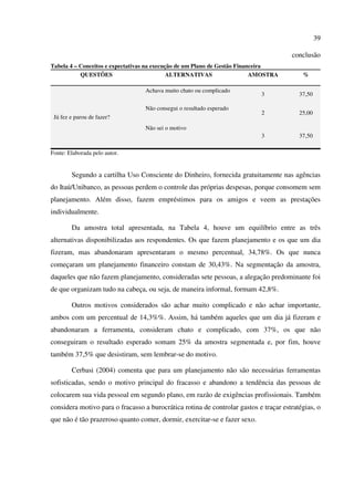 39
conclusão
Tabela 4 – Conceitos e expectativas na execução de um Plano de Gestão Financeira
QUESTÕES ALTERNATIVAS AMOSTRA %
Já fez e parou de fazer?
Achava muito chato ou complicado
3 37,50
Não consegui o resultado esperado
2 25,00
Não sei o motivo
3 37,50
Fonte: Elaborada pelo autor.
Segundo a cartilha Uso Consciente do Dinheiro, fornecida gratuitamente nas agências
do Itaú/Unibanco, as pessoas perdem o controle das próprias despesas, porque consomem sem
planejamento. Além disso, fazem empréstimos para os amigos e veem as prestações
individualmente.
Da amostra total apresentada, na Tabela 4, houve um equilíbrio entre as três
alternativas disponibilizadas aos respondentes. Os que fazem planejamento e os que um dia
fizeram, mas abandonaram apresentaram o mesmo percentual, 34,78%. Os que nunca
começaram um planejamento financeiro constam de 30,43%. Na segmentação da amostra,
daqueles que não fazem planejamento, consideradas sete pessoas, a alegação predominante foi
de que organizam tudo na cabeça, ou seja, de maneira informal, formam 42,8%.
Outros motivos considerados são achar muito complicado e não achar importante,
ambos com um percentual de 14,3%%. Assim, há também aqueles que um dia já fizeram e
abandonaram a ferramenta, consideram chato e complicado, com 37%, os que não
conseguiram o resultado esperado somam 25% da amostra segmentada e, por fim, houve
também 37,5% que desistiram, sem lembrar-se do motivo.
Cerbasi (2004) comenta que para um planejamento não são necessárias ferramentas
sofisticadas, sendo o motivo principal do fracasso e abandono a tendência das pessoas de
colocarem sua vida pessoal em segundo plano, em razão de exigências profissionais. Também
considera motivo para o fracasso a burocrática rotina de controlar gastos e traçar estratégias, o
que não é tão prazeroso quanto comer, dormir, exercitar-se e fazer sexo.
 