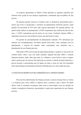 41
As respostas apresentadas na Tabela 5 foram aplicadas ao segmento específico que
informou fazer gestão de suas finanças regularmente, considerado aqui um público de oito
pessoas.
Na primeira questão, buscou-se visualizar entre as alternativas apresentadas qual o
motivo que levou os pesquisados a iniciarem um planejamento financeiro pessoal, sendo
apurado um percentual de 25% para cada resposta apresentada. Na segunda questão, “há
quanto tempo elabora seu planejamento”, 87,50% responderam que realizam há mais de dois
anos, e 12,50% responderam que há menos de seis meses. Conforme Sohsten (2004), o
importante é passar dos cinco primeiros meses, para daí tornar-se rotina.
Na questão do acompanhamento do planejamento realizado, 75% informaram que
realizam este acompanhamento. Na última questão deste bloco, sobre satisfação com seu
planejamento, a resposta foi unânime: todos concordaram estar satisfeitos com o
planejamento de suas finanças pessoais.
Chiavenato (1993) assevera que de nada adianta planejar e organizar se não existir um
controle efetivo sobre o que está sendo realizado. Segundo Kivosaki (2007) o controle
financeiro permite, ainda, saber para onde vai o dinheiro e como fazê-lo ir para os lugares
onde se gostaria que ele estivesse. Ele afirma que ao assumir o controle do futuro financeiro, a
pessoa encontra a autoconfiança que irá ajudar em todas as áreas da vida. Por intermédio
dessa autoconfiança incrementada encontrará a liberdade para ser e fazer aquilo que quer.
3.6 GESTÃO DE RESERVAS PARA EMERGÊNCIAS E APOSENTADORIA
Para uma boa administração das finanças pessoais, é preciso enxergar bem as receitas
e as despesas para, assim, definir os objetivos para o presente e para o futuro. Na tabela
abaixo, estão os resultados da pesquisa sobre como os entrevistados veem sua situação em
relação a emergências financeiras, aposentadoria e ajuda, para organização de suas finanças
pessoais.
 