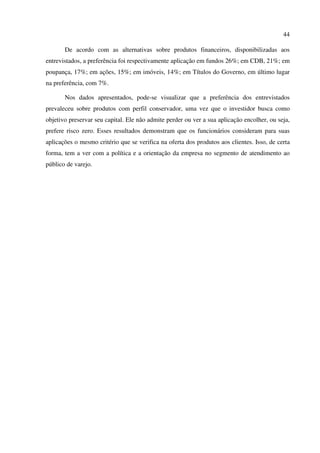 44
De acordo com as alternativas sobre produtos financeiros, disponibilizadas aos
entrevistados, a preferência foi respectivamente aplicação em fundos 26%; em CDB, 21%; em
poupança, 17%; em ações, 15%; em imóveis, 14%; em Títulos do Governo, em último lugar
na preferência, com 7%.
Nos dados apresentados, pode-se visualizar que a preferência dos entrevistados
prevaleceu sobre produtos com perfil conservador, uma vez que o investidor busca como
objetivo preservar seu capital. Ele não admite perder ou ver a sua aplicação encolher, ou seja,
prefere risco zero. Esses resultados demonstram que os funcionários consideram para suas
aplicações o mesmo critério que se verifica na oferta dos produtos aos clientes. Isso, de certa
forma, tem a ver com a política e a orientação da empresa no segmento de atendimento ao
público de varejo.
 