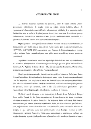 45
CONSIDERAÇÕES FINAIS
As diversas mudanças ocorridas na economia, tanto de ordem externa (planos
econômicos, estabilização da moeda) como de ordem interna (salários, planos de
reestruturação) alterou de forma significativa a forma como o dinheiro deve ser administrado.
Evidencia-se que a ausência de planejamento financeiro é um fator determinante para o
endividamento. Seus reflexos vão além da vida pessoal, comprometendo o rendimento e a
qualidade do trabalho, criando risco à credibilidade da empresa.
O planejamento e a solução de uma dificuldade possuem um relacionamento íntimo. O
planejamento serve tanto para se alcançar um objetivo como para solucionar um problema
(DAYTON; ENGTROM, 1980). Ao gerirem suas finanças de forma adequada, as pessoas
podem melhorar física e emocionalmente suas vidas, tanto no ambiente pessoal quanto no
profissional.
A proposta deste trabalho teve como objetivo geral identificar o nível de conhecimento
e a utilização de ferramentas na administração das finanças pessoais pelos funcionários do
Banco X S.A., Agência de Campo Bom – RS, em suas decisões financeiras. Dessa forma,
comparar suas percepções sobre a Gestão Financeira Pessoal.
O universo desta pesquisa foi formado por funcionários, lotados na Agência do Banco
X, em Campo Bom. Foi utilizado com instrumento para a coleta de dados um questionário
com 31 perguntas, com respostas fechadas. Os formulários foram entregues pessoalmente
pelo autor do trabalho aos vinte e oito (28) funcionários, considerados como população-alvo
da pesquisa, sendo que retornam, vinte e três (23) questionários preenchidos que
representaram o total da população, definida como população da pesquisa.
O objetivo geral foi apurar se os funcionários do Banco X, da Agência de Campo
Bom, no Rio Grande do Sul fazem gerenciamento de suas finanças de forma organizada,
utilizando ferramentas de gestão financeira. As perguntas foram elaboradas, buscando-se
apurar informações sobre o perfil dos respondentes, idade, sexo, escolaridade, aprofundando,
com perguntas sobre como administram suas vidas financeiras, como tomam suas decisões de
compra, o que representa para eles conhecimento sobre finanças pessoais e sobre
planejamento e controle financeiro. Nesta parte, segmentaram-se aqueles que realizam sua
gestão financeira pessoal, finalizando com informações sobre produtos financeiros para a
 