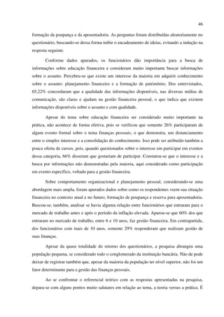 46
formação da poupança e da aposentadoria. As perguntas foram distribuídas aleatoriamente no
questionário, buscando-se dessa forma inibir o encadeamento de ideias, evitando a indução na
resposta seguinte.
Conforme dados apurados, os funcionários dão importância para a busca de
informações sobre educação financeira e consideram muito importante buscar informações
sobre o assunto. Percebeu-se que existe um interesse da maioria em adquirir conhecimento
sobre o assunto: planejamento financeiro e a formação de patrimônio. Dos entrevistados,
65,22% concordaram que a qualidade das informações disponíveis, nas diversas mídias de
comunicação, são claras e ajudam na gestão financeira pessoal, o que indica que existem
informações disponíveis sobre o assunto e com qualidade.
Apesar do tema sobre educação financeira ser considerado muito importante na
prática, não acontece de forma efetiva, pois se verificou que somente 26% participaram de
algum evento formal sobre o tema finanças pessoais, o que demonstra, um distanciamento
entre o simples interesse e a consolidação do conhecimento. Isso pode ser atribuído também a
pouca oferta de cursos, pois, quando questionados sobre o interesse em participar em eventos
dessa categoria, 66% disseram que gostariam de participar. Constatou-se que o interesse e a
busca por informações não demonstradas pela maioria, aqui considerado como participação
em evento específico, voltado para a gestão financeira.
Sobre comportamento organizacional e planejamento pessoal, considerando-se uma
abordagem mais ampla, foram apurados dados sobre como os respondentes veem sua situação
financeira no contexto atual e no futuro, formação de poupança e reserva para aposentadoria.
Buscou-se, também, analisar se havia alguma relação entre funcionários que entraram para o
mercado de trabalho antes e após o período da inflação elevada. Apurou-se que 60% dos que
entraram no mercado de trabalho, entre 6 e 10 anos, faz gestão financeira. Em contrapartida,
dos funcionários com mais de 10 anos, somente 29% responderam que realizam gestão de
suas finanças.
Apesar da quase totalidade do retorno dos questionários, a pesquisa abrangeu uma
população pequena, se considerado todo o conglomerado da instituição bancária. Não de pode
deixar de registrar também que, apesar da maioria da população ter nível superior, não foi um
fator determinante para a gestão das finanças pessoais.
Ao se confrontar o referencial teórico com as respostas apresentadas na pesquisa,
depara-se com alguns pontos muito salutares em relação ao tema, a teoria versus a prática. É
 