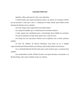 AGRADECIMENTOS
Agradeço a Deus, pela graça da vida e suas realizações.
À minha família, que sempre permaneceu unida e me apoiou nos momentos difíceis
por que passamos, sendo que o amor e a dedicação de minha amada esposa Márcia nunca
deixaram de iluminar nossos caminhos.
Aos meus amigos, pela compreensão nesta árdua jornada.
Aos colegas de trabalho, que se solidarizaram nos momentos difíceis.
A todos aqueles que contribuíram para a concretização deste trabalho de conclusão.
Aos que me apoiaram ao longo destes quatro anos e meio de curso.
Aos colegas de curso, que juntos sofremos com as angústias, mas, no final, vencemos
batalhas.
Ao Prof. Dr. Gilberto de Oliveira Kloeckner, pela honra de ter o trabalho
supervisionado pelo Professor Doutor em Finanças, pela London School of Economics.
Ao co-orientador Ricardo Groselli, pelo apoio e pelo incentivo para a conclusão deste
trabalho.
Aos coordenadores de pólo, Gilberto Josemin, com quem iniciamos esta jornada, e ao
Ricardo Grings, pelos muitos sábados em que nos orientou.
 